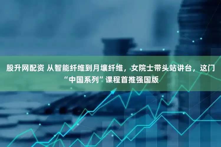 股升网配资 从智能纤维到月壤纤维，女院士带头站讲台，这门“中国系列”课程首推强国版