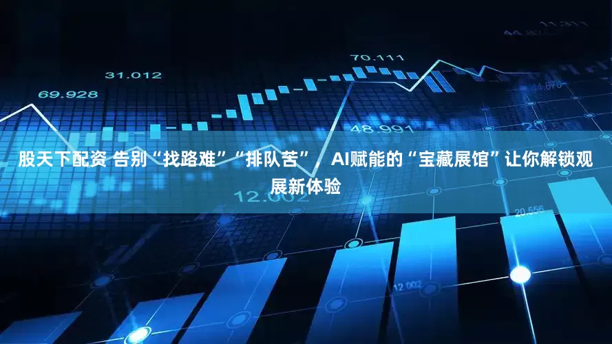 股天下配资 告别“找路难”“排队苦”,AI赋能的“宝藏展馆”让你解锁观展新体验