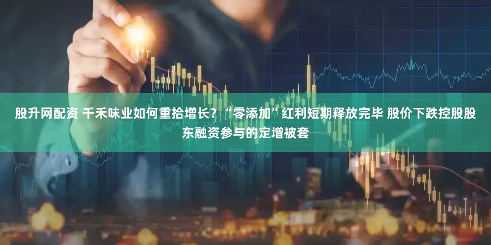 股升网配资 千禾味业如何重拾增长？“零添加”红利短期释放完毕 股价下跌控股股东融资参与的定增被套