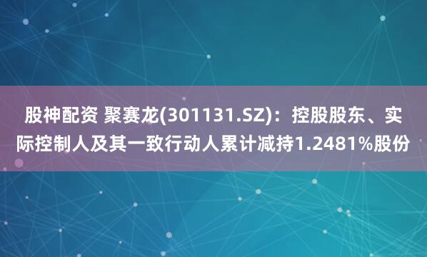 股神配资 聚赛龙(301131.SZ)：控股股东、实际控制人及其一致行动人累计减持1.2481%股份