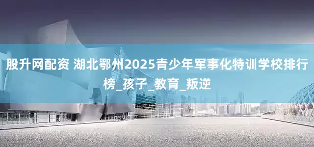 股升网配资 湖北鄂州2025青少年军事化特训学校排行榜_孩子_教育_叛逆