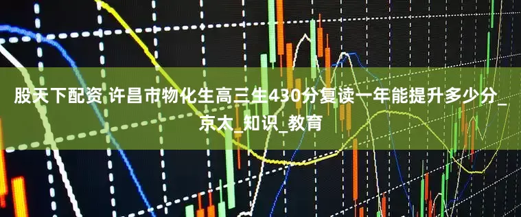 股天下配资 许昌市物化生高三生430分复读一年能提升多少分_京太_知识_教育