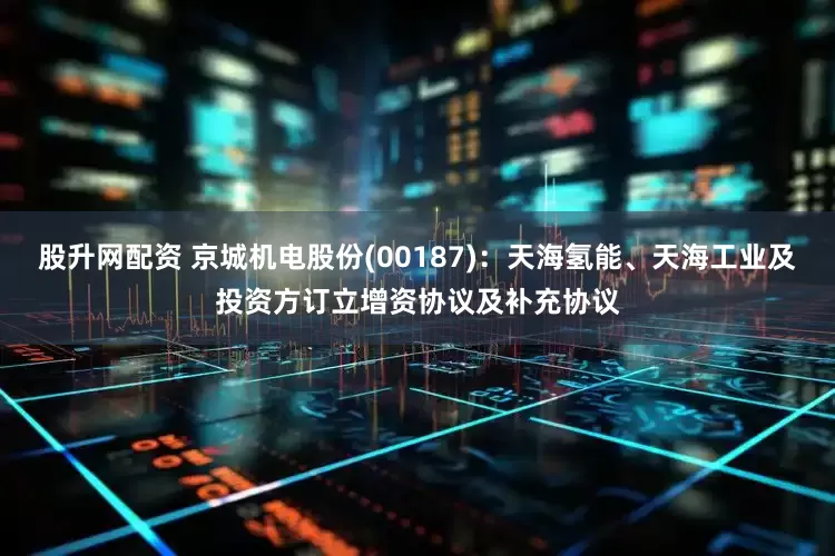股升网配资 京城机电股份(00187)：天海氢能、天海工业及投资方订立增资协议及补充协议