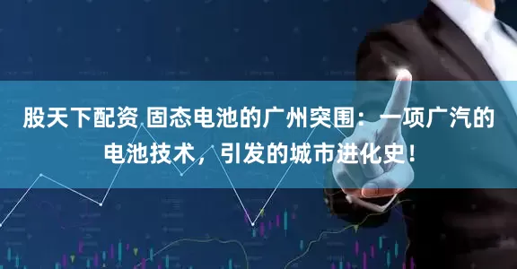 股天下配资 固态电池的广州突围:一项广汽的电池技术,引发的城市进化史!