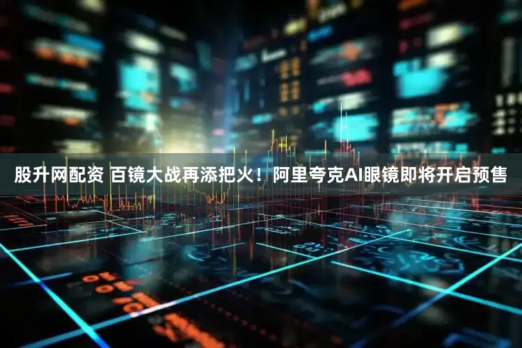 股升网配资 百镜大战再添把火！阿里夸克AI眼镜即将开启预售