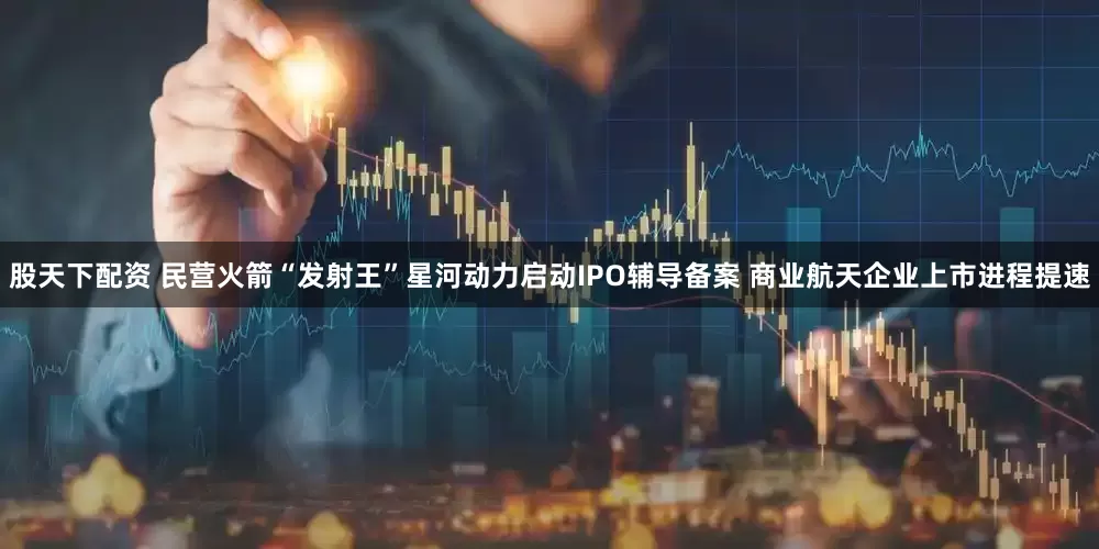 股天下配资 民营火箭“发射王”星河动力启动IPO辅导备案 商业航天企业上市进程提速