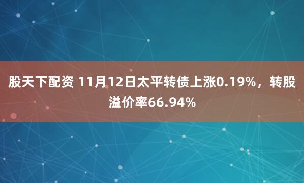 股天下配资 11月12日太平转债上涨0.19%，转股溢价率66.94%