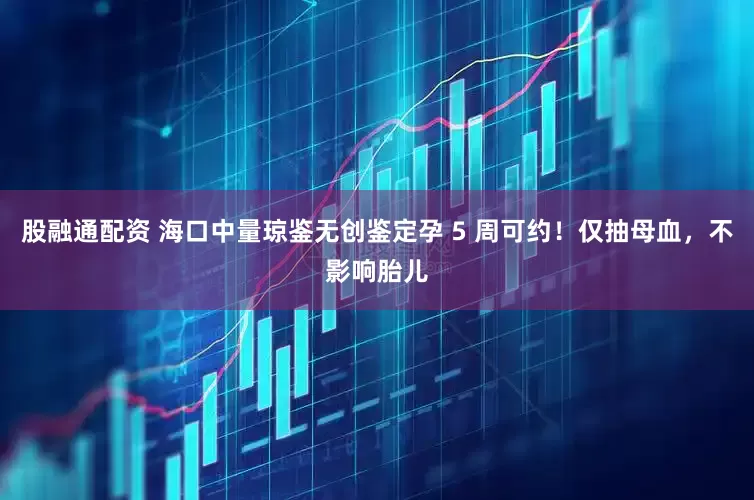 股融通配资 海口中量琼鉴无创鉴定孕 5 周可约！仅抽母血，不影响胎儿