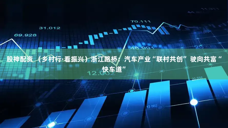 股神配资 （乡村行·看振兴）浙江路桥：汽车产业“联村共创” 驶向共富“快车道”