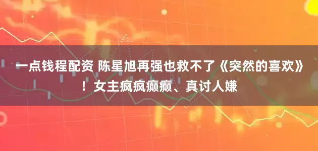 一点钱程配资 陈星旭再强也救不了《突然的喜欢》！女主疯疯癫癫、真讨人嫌