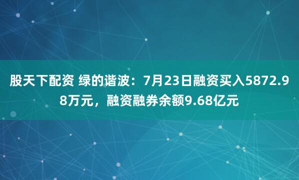股天下配资 绿的谐波：7月23日融资买入5872.98万元，融资融券余额9.68亿元