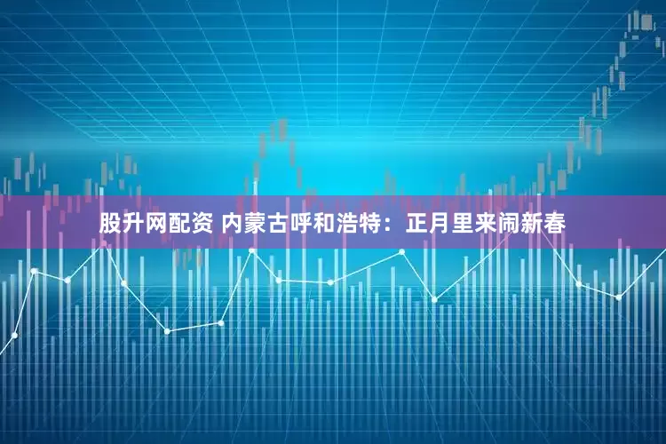 股升网配资 内蒙古呼和浩特：正月里来闹新春