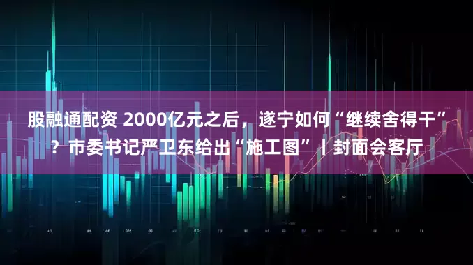 股融通配资 2000亿元之后，遂宁如何“继续舍得干”？市委书记严卫东给出“施工图”丨封面会客厅