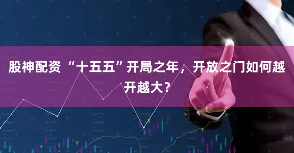 股神配资 “十五五”开局之年，开放之门如何越开越大？