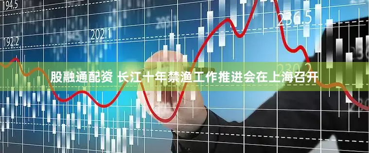 股融通配资 长江十年禁渔工作推进会在上海召开