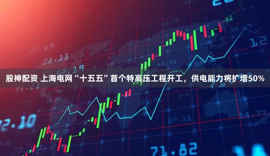 股神配资 上海电网“十五五”首个特高压工程开工，供电能力将扩增50%