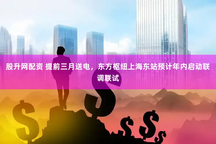 股升网配资 提前三月送电，东方枢纽上海东站预计年内启动联调联试