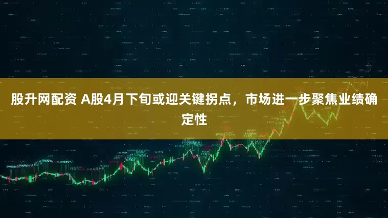 股升网配资 A股4月下旬或迎关键拐点，市场进一步聚焦业绩确定性