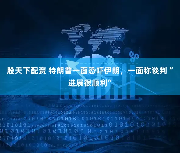 股天下配资 特朗普一面恐吓伊朗，一面称谈判“进展很顺利”