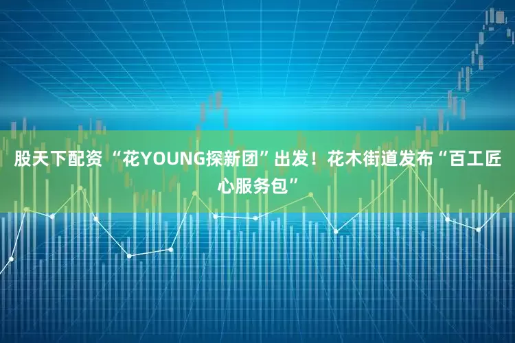 股天下配资 “花YOUNG探新团”出发！花木街道发布“百工匠心服务包”