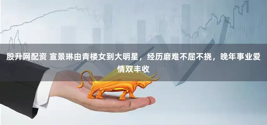股升网配资 宣景琳由青楼女到大明星，经历磨难不屈不挠，晚年事业爱情双丰收