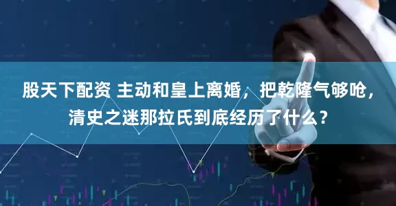 股天下配资 主动和皇上离婚，把乾隆气够呛，清史之迷那拉氏到底经历了什么？